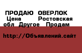 ПРОДАЮ  ОВЕРЛОК! › Цена ­ 10 - Ростовская обл. Другое » Продам   